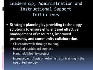 Leadership, Administration and Instructional Support InitiativesStrategic planning by providing technology solutions to ensure efficient and effective management of resources, improved processes, and community collaboration.Classroom walk-through trainingInstalled blackboard connectHandheld Mobility projectIncreased emphasis on Administrator training in the use of technology
