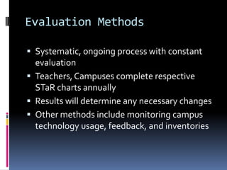 Evaluation MethodsSystematic, ongoing process with constant evaluationTeachers, Campuses complete respective STaR charts annuallyResults will determine any necessary changesOther methods include monitoring campus technology usage, feedback, and inventories