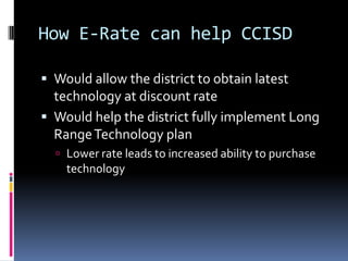 How E-Rate can help CCISDWould allow the district to obtain latest technology at discount rateWould help the district fully implement Long Range Technology planLower rate leads to increased ability to purchase technology