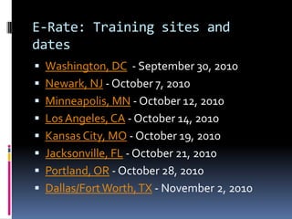 E-Rate: Training sites and datesWashington, DC  - September 30, 2010 Newark, NJ - October 7, 2010 Minneapolis, MN - October 12, 2010 Los Angeles, CA - October 14, 2010 Kansas City, MO - October 19, 2010 Jacksonville, FL - October 21, 2010 Portland, OR - October 28, 2010 Dallas/Fort Worth, TX - November 2, 2010 