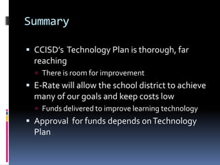 SummaryCCISD’s  Technology Plan is thorough, far reachingThere is room for improvementE-Rate will allow the school district to achieve many of our goals and keep costs lowFunds delivered to improve learning technologyApproval  for funds depends on Technology Plan