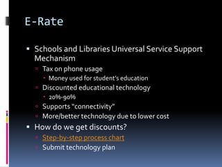 E-RateSchools and Libraries Universal Service Support MechanismTax on phone usageMoney used for student’s educationDiscounted educational technology20%-90% Supports “connectivity”More/better technology due to lower costHow do we get discounts?Step-by-step process chartSubmit technology plan