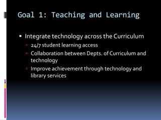 Goal 1: Teaching and LearningIntegrate technology across the Curriculum24/7 student learning accessCollaboration between Depts. of Curriculum and technologyImprove achievement through technology and library services