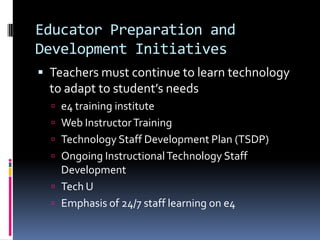 Educator Preparation and Development InitiativesTeachers must continue to learn technology to adapt to student’s needse4 training instituteWeb Instructor TrainingTechnology Staff Development Plan (TSDP)Ongoing Instructional Technology Staff DevelopmentTech UEmphasis of 24/7 staff learning on e4