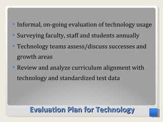 Evaluation Plan for Technology Informal, on-going evaluation of technology usage  Surveying faculty, staff and students annually  Technology teams assess/discuss successes and growth areas  Review and analyze curriculum alignment with technology and standardized test data 