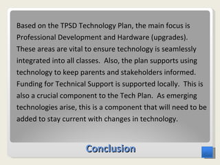 Conclusion Based on the TPSD Technology Plan, the main focus is Professional Development and Hardware (upgrades).  These areas are vital to ensure technology is seamlessly integrated into all classes.  Also, the plan supports using technology to keep parents and stakeholders informed.  Funding for Technical Support is supported locally.  This is also a crucial component to the Tech Plan.  As emerging technologies arise, this is a component that will need to be added to stay current with changes in technology. 