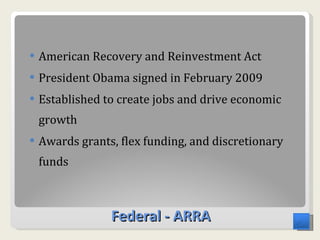 Federal - ARRA American Recovery and Reinvestment Act  President Obama signed in February 2009 Established to create jobs and drive economic growth Awards grants, flex funding, and discretionary funds  