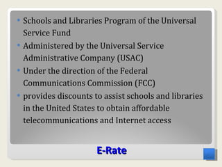 E - Rate Schools and Libraries Program of the Universal Service Fund Administered by the Universal Service Administrative Company (USAC) Under the direction of the Federal Communications Commission (FCC) provides discounts to assist schools and libraries in the United States to obtain affordable telecommunications and Internet access 