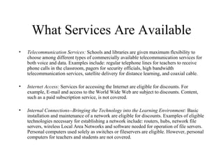 What Services Are Available Telecommunication Services:  Schools and libraries are given maximum flexibility to choose among different types of commercially available telecommunication services for both voice and data. Examples include: regular telephone lines for teachers to receive phone calls in the classroom, pagers for security officials, high bandwidth telecommunication services, satellite delivery for distance learning, and coaxial cable.  Internet Access:  Services for accessing the Internet are eligible for discounts. For example, E-mail and access to the World Wide Web are subject to discounts. Content, such as a paid subscription service, is not covered.  Internal Connections--Bringing the Technology into the Learning Environment:  Basic installation and maintenance of a network are eligible for discounts. Examples of eligible technologies necessary for establishing a network include: routers, hubs, network file servers, wireless Local Area Networks and software needed for operation of file servers. Personal computers used solely as switches or fileservers are eligible. However, personal computers for teachers and students are not covered.  