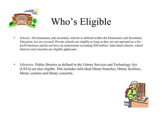 Who’s Eligible Schools : All elementary and secondary schools as defined within the Elementary and Secondary Education Act are covered. Private schools are eligible as long as they are not operated as a for-profit business and do not have an endowment exceeding $50 million. Individual schools, school districts and consortia are eligible applicants. Libraries:  Public libraries as defined in the Library Services and Technology Act (LSTA) are also eligible. This includes individual library branches, library facilities, library systems and library consortia.  