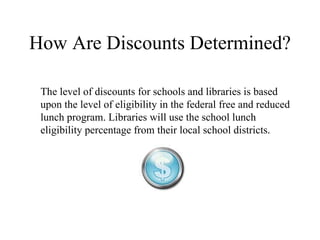 How Are Discounts Determined? The level of discounts for schools and libraries is based upon the level of eligibility in the federal free and reduced lunch program. Libraries will use the school lunch eligibility percentage from their local school districts.  