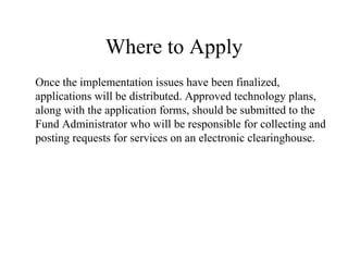 Where to Apply Once the implementation issues have been finalized, applications will be distributed. Approved technology plans, along with the application forms, should be submitted to the Fund Administrator who will be responsible for collecting and posting requests for services on an electronic clearinghouse.  