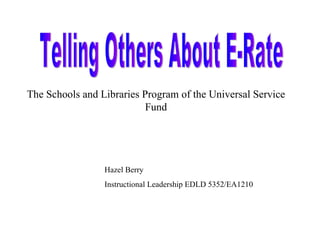 Telling Others About E-Rate The Schools and Libraries Program of the Universal Service Fund Hazel Berry Instructional Leadership EDLD 5352/EA1210 