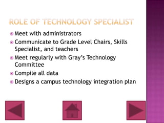  Meet with administrators
 Communicate to Grade Level Chairs, Skills
  Specialist, and teachers
 Meet regularly with Gray’s Technology
  Committee
 Compile all data
 Designs a campus technology integration plan
 