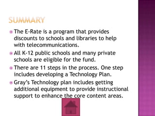  The  E-Rate is a program that provides
  discounts to schools and libraries to help
  with telecommunications.
 All K-12 public schools and many private
  schools are eligible for the fund.
 There are 11 steps in the process. One step
  includes developing a Technology Plan.
 Gray’s Technology plan includes getting
  additional equipment to provide instructional
  support to enhance the core content areas.
 