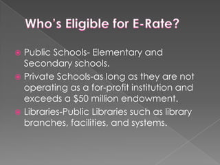 Who’s Eligible for E-Rate?Public Schools- Elementary and Secondary schools.Private Schools-as long as they are not operating as a for-profit institution and exceeds a $50 million endowment.Libraries-Public Libraries such as library branches, facilities, and systems.