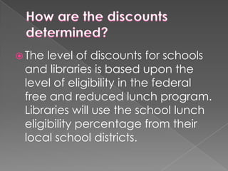 How are the discounts determined? The level of discounts for schools and libraries is based upon the level of eligibility in the federal free and reduced lunch program. Libraries will use the school lunch eligibility percentage from their local school districts.
