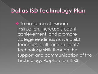Dallas ISD Technology Plan To enhance classroom instruction, increase student achievement, and promote college readiness as we build teachers', staff, and students' technology skills through the support and communication of the Technology Application TEKS.Dallas ISD will accomplish this by providing: hardware and software for instructional use in appropriate Technology Applications TEKS curriculum-supported computer labs at all grade levels; hardware and software for teachers and students to use in their classroom. This hardware/software is typically received after completing training in designated initiatives; and professional development opportunities for teachers on how to develop technology-rich learning tasks at their grade level or in the subject that they teach. 