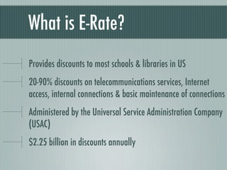 What is E-Rate?
Provides discounts to most schools & libraries in US
20-90% discounts on telecommunications services, Internet
access, internal connections & basic maintenance of connections
Administered by the Universal Service Administration Company
(USAC)
$2.25 billion in discounts annually
 