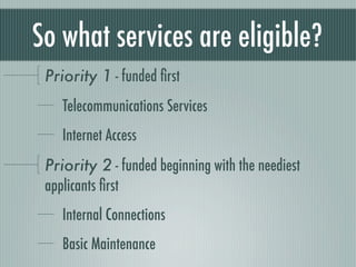 So what services are eligible?
 Priority 1 - funded ﬁrst
    Telecommunications Services
    Internet Access
 Priority 2 - funded beginning with the neediest
 applicants ﬁrst
    Internal Connections
    Basic Maintenance
 