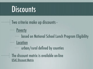 Discounts
Two criteria make up discounts -
    Poverty
       based on National School Lunch Program Eligibility
    Location
       urban/rural deﬁned by counties
The discount matrix is available on-line
USAC Discount Matrix
 