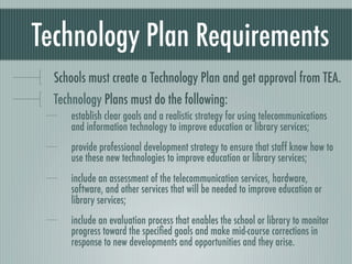 Technology Plan Requirements
  Schools must create a Technology Plan and get approval from TEA.
  Technology Plans must do the following:
     establish clear goals and a realistic strategy for using telecommunications
     and information technology to improve education or library services;
     provide professional development strategy to ensure that staff know how to
     use these new technologies to improve education or library services;
     include an assessment of the telecommunication services, hardware,
     software, and other services that will be needed to improve education or
     library services;
     include an evaluation process that enables the school or library to monitor
     progress toward the speciﬁed goals and make mid-course corrections in
     response to new developments and opportunities and they arise.
 