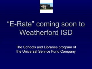 “ E-Rate” coming soon to Weatherford ISD The Schools and Libraries program of the Universal Service Fund Company 