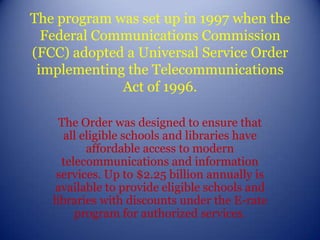 The program was set up in 1997 when the Federal Communications Commission (FCC) adopted a Universal Service Order implementing the Telecommunications Act of 1996.The Order was designed to ensure that all eligible schools and libraries have affordable access to modern telecommunications and information services. Up to $2.25 billion annually is available to provide eligible schools and libraries with discounts under the E-rate program for authorized services. 