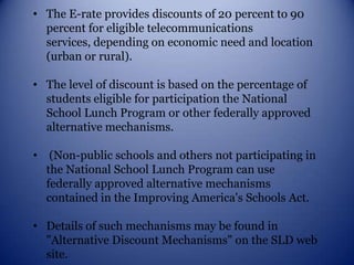 The E-rate provides discounts of 20 percent to 90 percent for eligible telecommunications services, depending on economic need and location (urban or rural). 