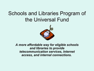 Schools and Libraries Program of the Universal Fund A more affordable way for eligible schools and libraries to provide telecommunication services, Internet access, and internal connections.  