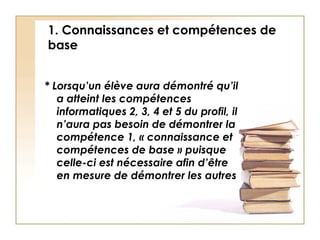 1. Connaissances et compétences de base * Lorsqu’un élève aura démontré qu’il a atteint les compétences informatiques 2, 3, 4 et 5 du profil, il n’aura pas besoin de démontrer la compétence 1, « connaissance et compétences de base » puisque celle-ci est nécessaire afin d’être en mesure de démontrer les autres 