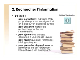 2. Rechercher l’information L’élève :  peut consulter  les adresses Web proposées par son enseignant et en a découvert quelques autres; peut utiliser  un  moteur de recherche pour trouver l’information; peut   ajouter  une adresse consultée à une liste de favoris; peut fournir   quelques références bibliographiques; peut présenter et questionner  la pertinence de ces références Internet avec son enseignant.   Grille d’évaluation 