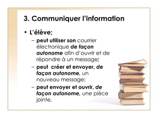3. Communiquer l’information L’élève; peut utiliser son  courrier électronique  de façon autonome  afin d’ouvrir et de répondre à un message ; peut  créer et envoyer,  de façon autonome,  un nouveau message; peut envoyer et   ouvrir,   de façon autonome,  une pièce jointe.  