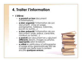 4. Traiter l’information L’élève; a produit  un bon  document d’informations; a  bien  organisé  l’information de son document;  (mise en page, paragraphes, tableaux, colonnes, puces ou autres…) a  bien  présenté  l’information de son document;   (style, police, caractère, couleurs ou autres…) a   enrichi  son document en y ajoutant  différents  dessins, images ou photos  appropriés  selon le besoin; a   utilisé  le vérificateur d’orthographe d’usage et/ou grammaticale afin de corriger son texte mais il contient encore  quelques erreurs.   
