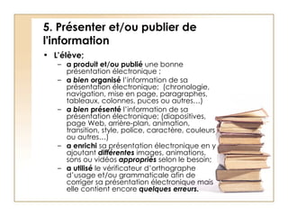 5. Présenter et/ou publier de l'information L’élève; a produit et/ou publié  une bonne présentation électronique   ; a  bien  organisé  l’information de sa présentation électronique;  (chronologie, navigation, mise en page, paragraphes, tableaux, colonnes, puces ou autres…) a  bien  présenté  l’information de sa présentation électronique;   (diapositives, page Web, arrière-plan, animation, transition, style, police, caractère, couleurs ou autres…) a   enrichi  sa présentation électronique en y ajoutant  différentes  images, animations, sons ou vidéos  appropriés  selon le besoin; a   utilisé  le vérificateur d’orthographe d’usage et/ou grammaticale afin de corriger sa présentation électronique mais elle contient encore  quelques erreurs.   