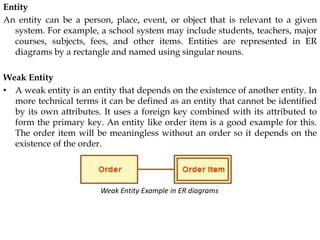 Entity
An entity can be a person, place, event, or object that is relevant to a given
system. For example, a school system may include students, teachers, major
courses, subjects, fees, and other items. Entities are represented in ER
diagrams by a rectangle and named using singular nouns.
Weak Entity
• A weak entity is an entity that depends on the existence of another entity. In
more technical terms it can be defined as an entity that cannot be identified
by its own attributes. It uses a foreign key combined with its attributed to
form the primary key. An entity like order item is a good example for this.
The order item will be meaningless without an order so it depends on the
existence of the order.
Weak Entity Example in ER diagrams
 