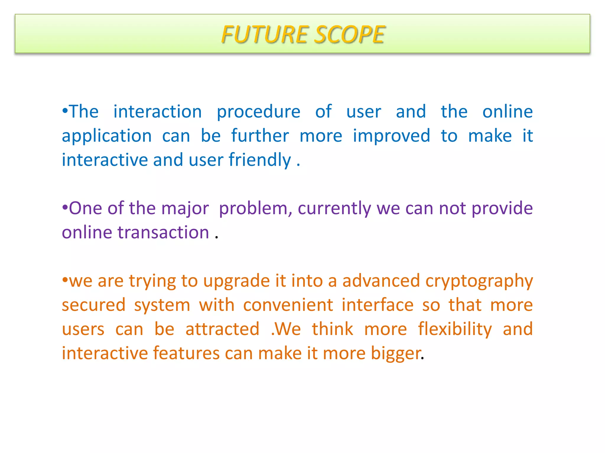FUTURE SCOPE
•The interaction procedure of user and the online
application can be further more improved to make it
interactive and user friendly .
•One of the major problem, currently we can not provide
online transaction .
•we are trying to upgrade it into a advanced cryptography
secured system with convenient interface so that more
users can be attracted .We think more flexibility and
interactive features can make it more bigger.
 