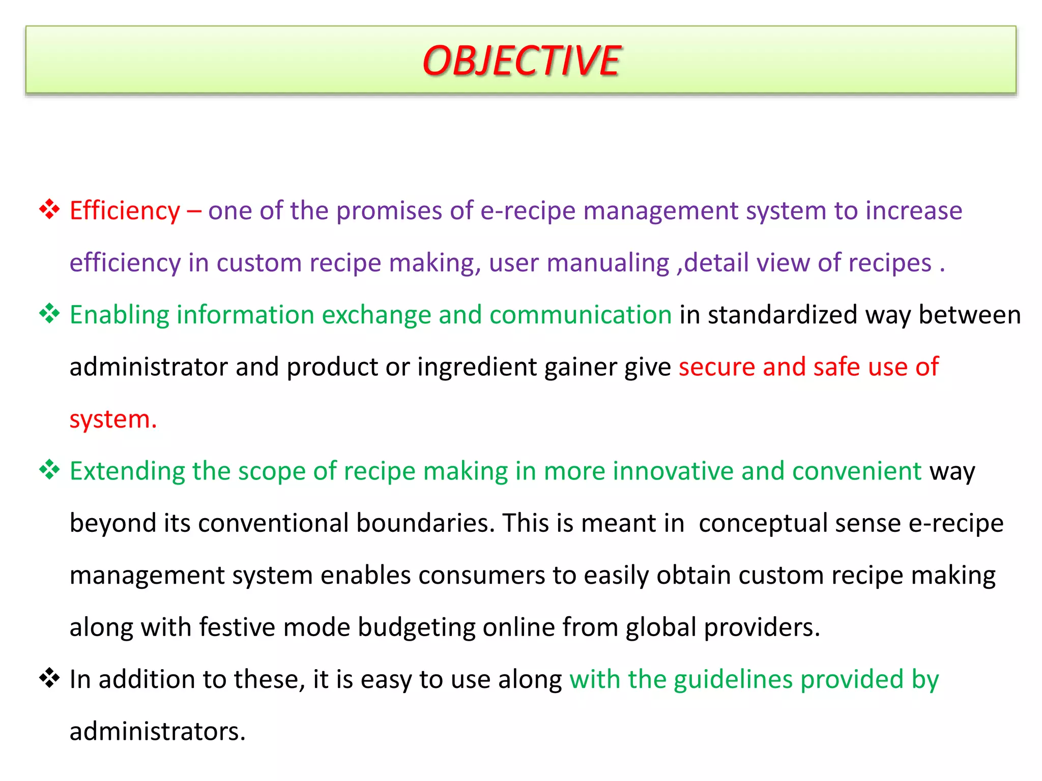 OBJECTIVE
 Efficiency – one of the promises of e-recipe management system to increase
efficiency in custom recipe making, user manualing ,detail view of recipes .
 Enabling information exchange and communication in standardized way between
administrator and product or ingredient gainer give secure and safe use of
system.
 Extending the scope of recipe making in more innovative and convenient way
beyond its conventional boundaries. This is meant in conceptual sense e-recipe
management system enables consumers to easily obtain custom recipe making
along with festive mode budgeting online from global providers.
 In addition to these, it is easy to use along with the guidelines provided by
administrators.
 