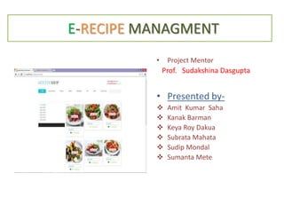 E-RECIPE MANAGMENT
• Project Mentor
Prof. Sudakshina Dasgupta
• Presented by-
 Amit Kumar Saha
 Kanak Barman
 Keya Roy Dakua
 Subrata Mahata
 Sudip Mondal
 Sumanta Mete
 