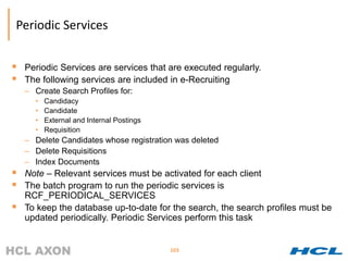 Periodic Services


   Periodic Services are services that are executed regularly.
   The following services are included in e-Recruiting
    – Create Search Profiles for:
      •   Candidacy
      •   Candidate
      •   External and Internal Postings
      •   Requisition
    – Delete Candidates whose registration was deleted
    – Delete Requisitions
    – Index Documents
   Note – Relevant services must be activated for each client
   The batch program to run the periodic services is
    RCF_PERIODICAL_SERVICES
   To keep the database up-to-date for the search, the search profiles must be
    updated periodically. Periodic Services perform this task


                                           103
 