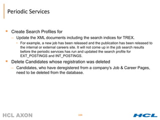 Periodic Services


 Create Search Profiles for
  – Update the XML documents including the search indices for TREX.
     • For example, a new job has been released and the publication has been released to
       the internal or external careers site. It will not come up in the job search results
       before the periodic services has run and updated the search profile for
       EXT_POSTINGS and INT_POSTINGS.
 Delete Candidates whose registration was deleted
  – Candidates, who have deregistered from a company’s Job & Career Pages,
    need to be deleted from the database.




                                            104
 