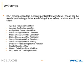 Workflows


 SAP provides standard e-recruitment related workflows. These can be
   used as a starting point when defining the workflow requirements for a
   client

  –   Approve Requisition workflow
  –   Approve Job Posting workflow
  –   Assign New Password workflow
  –   Status Change workflow Candidate
  –   Status Change workflow Candidacy
  –   Status Change workflow Application
  –   Status Change workflow Requisition
  –   Status Change workflow Posting
  –   Delete Candidate's Registration workflow
  –   Create Object workflow
  –   Correct Data Entry Error Workflow
  –   Workflow After Creating Activities




                                           107
 