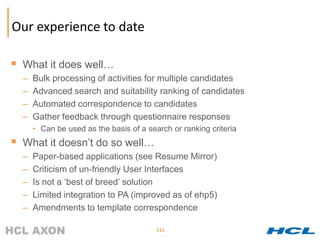 Our experience to date

 What it does well…
  –   Bulk processing of activities for multiple candidates
  –   Advanced search and suitability ranking of candidates
  –   Automated correspondence to candidates
  –   Gather feedback through questionnaire responses
      • Can be used as the basis of a search or ranking criteria
 What it doesn’t do so well…
  –   Paper-based applications (see Resume Mirror)
  –   Criticism of un-friendly User Interfaces
  –   Is not a ‘best of breed’ solution
  –   Limited integration to PA (improved as of ehp5)
  –   Amendments to template correspondence

                                         115
                                         115
 