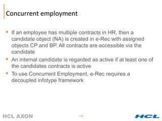 Concurrent employment

 If an employee has multiple contracts in HR, then a
    candidate object (NA) is created in e-Rec with assigned
    objects CP and BP. All contracts are accessible via the
    candidate
   An internal candidate is regarded as active if at least one of
    the candidates contracts is active
   To use Concurrent Employment, e-Rec requires a
    decoupled infotype framework




                                 116
                                  116
 