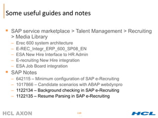 Some useful guides and notes

 SAP service marketplace > Talent Management > Recruiting
  > Media Library
  –   Erec 600 system architecture
  –   E-REC_Integr_ERP_600_SP08_EN
  –   ESA New Hire Interface to HR Admin
  –   E-recruiting New Hire integration
  –   ESA Job Board integration
 SAP Notes
  –   642115 – Minimum configuration of SAP e-Recruiting
  –   1017866 – Candidate scenarios with ABAP webdynpro
  –   1122134 – Background checking in SAP e-Recruiting
  –   1122135 – Resume Parsing in SAP e-Recruiting


                                  119
                                   119
 