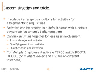 Customising tips and tricks

 Introduce / arrange pushbuttons for activities for
    assignments to requisitions
   Activities can be created in a default status with a default
    owner (can be amended after creation)
   Can link activities together for less user involvement
    – Status change and invitation
    – Qualifying event and invitation
    – Questionnaire and invitation
 For Multiple Employment activate T77S0 switch RECFA
    RECCE (only where e-Rec and HR are on different
    instances)

                                        120
                                        120
 