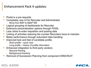 Enhancement Pack 4 updates

   Portal is a pre-requisite
   Completely new UI for Recruiter and Administrator
    – Move from BSP to ABAP WD
   Logical grouping of dashboards for Recruiter
   Extensive personalisation options through POWL
   Less clicks to enter requisition and posting data
   Linking of activities reducing the number Recruiters have to maintain
   Better performance through redundant data handling
   Improved look and feel of candidate profile
    – Short profile – quick view
    – Long profile – history of profile information
   Enhanced integration to third party vendors
    – Resume Parsing
    – Background checking
   Removal of Succession Planning from component ERECRUIT


                                              13
 
