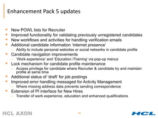 Enhancement Pack 5 updates

   New POWL lists for Recruiter
   Improved functionality for validating previously unregistered candidates
   New workflows and activities for handling verification emails
   Additional candidate information ‘internet presence’
    – Ability to include personal websites or social networks in candidate profile
   Candidate navigation improvements
    – ‘Work experience’ and ‘Education /Training’ via pop-up menus
   Lock mechanism for candidate profile maintenance
    – Access privilege for candidate where Recruiter & candidate try and maintain
      profile at same time
   Additional status of ‘draft’ for job postings
   Improved error handling messaged for Activity Management
    – Where missing address data prevents sending correspondence
   Extension of PI interface for New Hires
    – Transfer of work experience, education and enhanced qualifications



                                             14
 