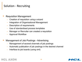 Solution - Recruiting


 Requisition Management
   –   Creation of requisition using a wizard
   –   Integration of Organisational Management
   –   Description of requirements
   –   Use of standardised process templates
   –   Manager or Recruiter can created a requisition
   –   Approval Workflow


 Management of Job Postings - Advertising
   – Management of several channels of job postings
   – Automatic publication of job postings in the desired channel
   – Interface to job boards (using xml)



                                        18
 