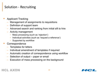 Solution - Recruiting


   Applicant Tracking
    –   Management of assignments to requisitions
    –   Definition of support team
    –   Advanced search and ranking from initial sift to hire
    –   Activity management
        • Mass processing (such as ‘rejection’)
        • Individual activities (such as ‘request a reference’)
        • Supported by workflow
   Correspondence
    –   Templates for letters
    –   Individual amendment of templates if required
    –   Automatic creation of correspondence using workflow
    –   Selection of output – paper or email
    –   Execution of mass processing on the background



                                                 19
 